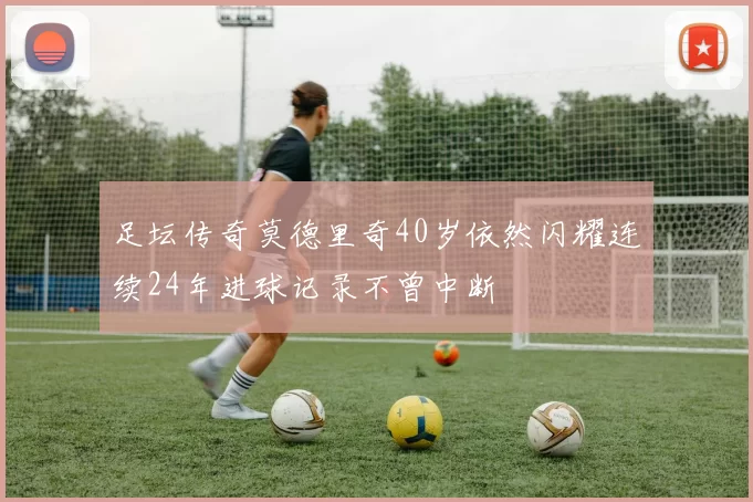 足坛传奇莫德里奇40岁依然闪耀连续24年进球记录不曾中断