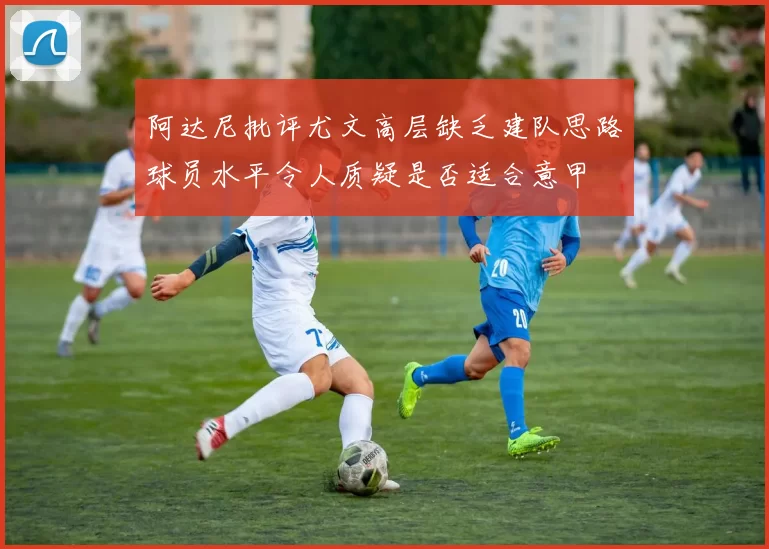 阿达尼批评尤文高层缺乏建队思路球员水平令人质疑是否适合意甲